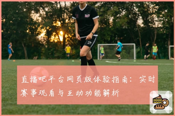 直播吧平台网页版体验指南：实时赛事观看与互动功能解析