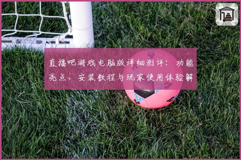 直播吧游戏电脑版详细测评：功能亮点、安装教程与玩家使用体验解析
