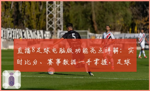直播8足球电脑版功能亮点详解：实时比分、赛事数据一手掌握，足球迷必备工具
