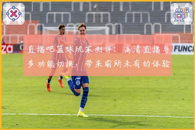 直播吧篮球玩家测评：高清直播与多功能切换，带来前所未有的体验