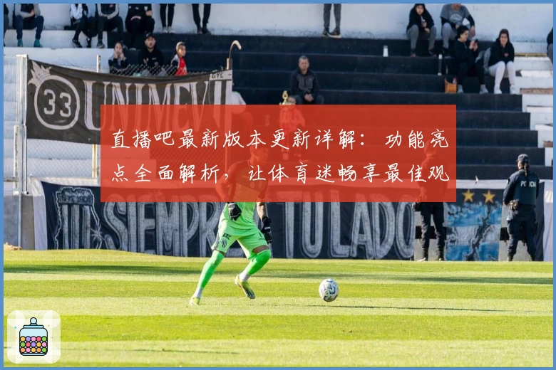 直播吧最新版本更新详解：功能亮点全面解析，让体育迷畅享最佳观看体验