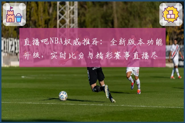 直播吧NBA权威推荐：全新版本功能升级，实时比分与精彩赛事直播尽在掌握
