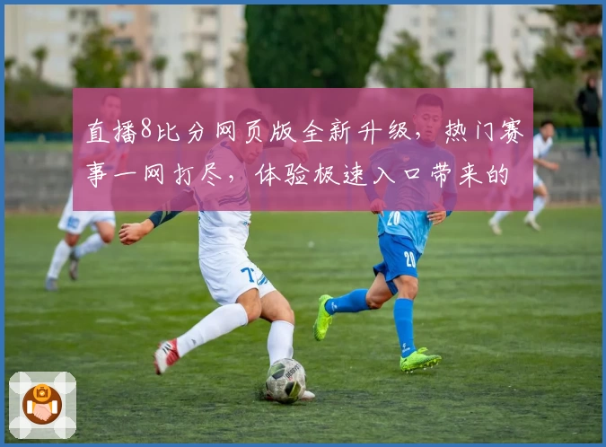 直播8比分网页版全新升级，热门赛事一网打尽，体验极速入口带来的畅快比分更新