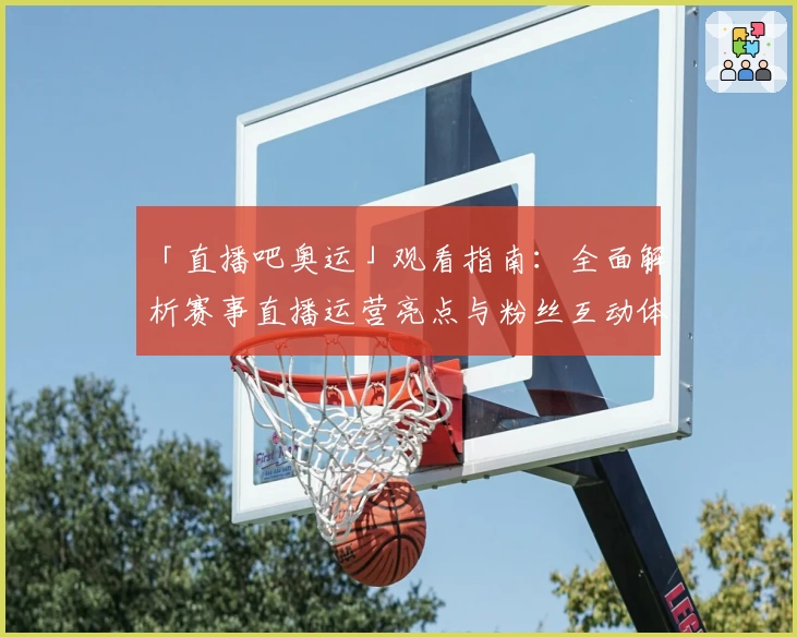 「直播吧奥运」观看指南：全面解析赛事直播运营亮点与粉丝互动体验