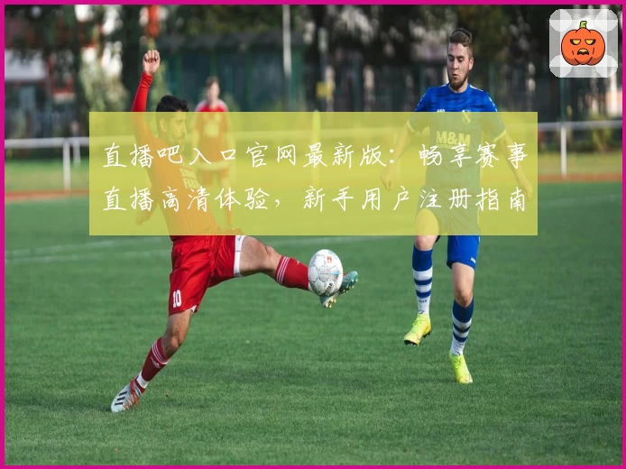 直播吧入口官网最新版：畅享赛事直播高清体验，新手用户注册指南全解
