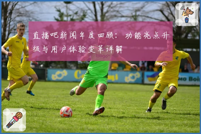 直播吧新闻年度回顾：功能亮点升级与用户体验变革详解