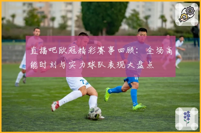 直播吧欧冠精彩赛事回顾：全场高能时刻与实力球队表现大盘点