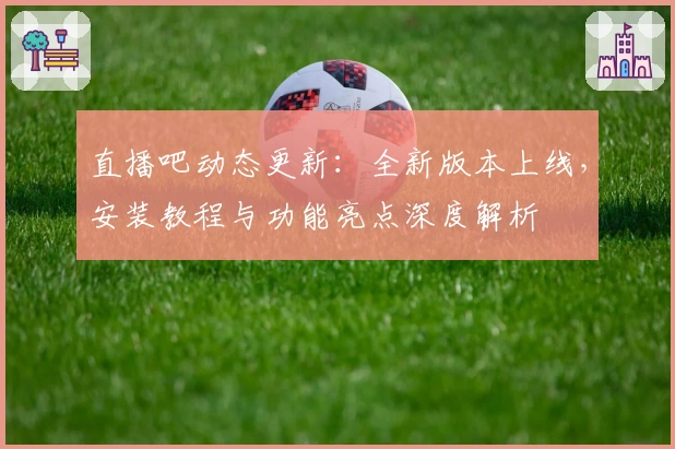 直播吧动态更新:全新版本上线,安装教程与功能亮点深度解析