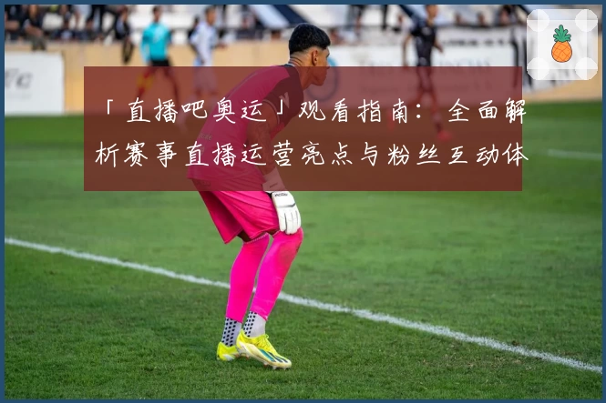 「直播吧奥运」观看指南：全面解析赛事直播运营亮点与粉丝互动体验